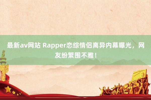 最新av网站 Rapper恋综情侣离异内幕曝光，网友纷繁围不雅！