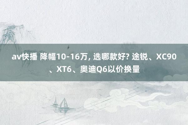 av快播 降幅10-16万， 选哪款好? 途锐、XC90、XT6、奥迪Q6以价换量