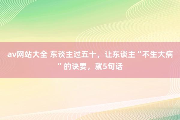 av网站大全 东谈主过五十，让东谈主“不生大病”的诀要，就5句话