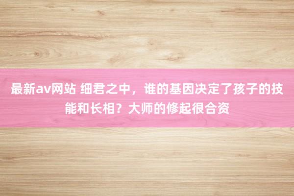 最新av网站 细君之中，谁的基因决定了孩子的技能和长相？大师的修起很合资