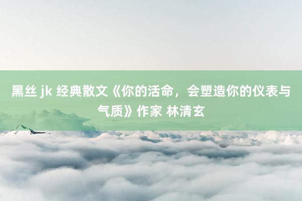 黑丝 jk 经典散文《你的活命，会塑造你的仪表与气质》作家 林清玄