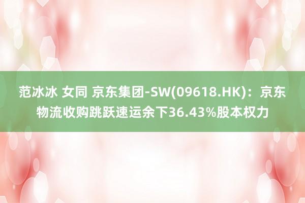 范冰冰 女同 京东集团-SW(09618.HK)：京东物流收购跳跃速运余下36.43%股本权力