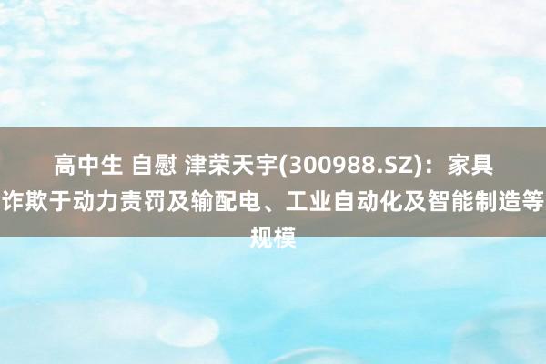 高中生 自慰 津荣天宇(300988.SZ)：家具无为诈欺于动力责罚及输配电、工业自动化及智能制造等规模