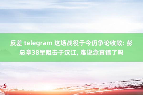 反差 telegram 这场战役于今仍争论收敛: 彭总拿38军阻击于汉江, 难说念真错了吗