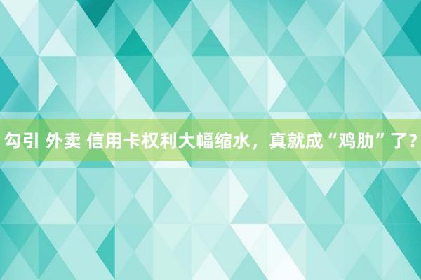 勾引 外卖 信用卡权利大幅缩水，真就成“鸡肋”了？