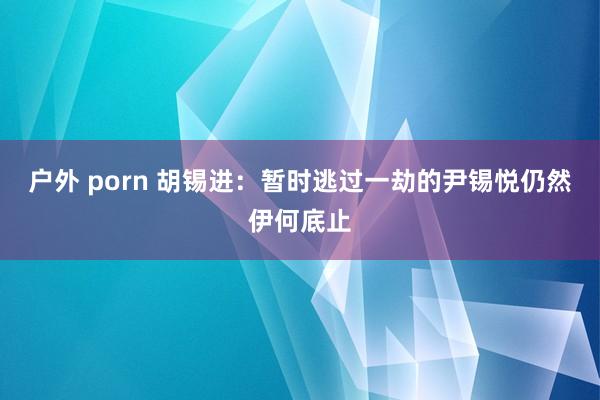 户外 porn 胡锡进：暂时逃过一劫的尹锡悦仍然伊何底止