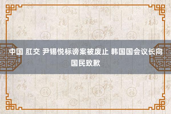 中国 肛交 尹锡悦标谤案被废止 韩国国会议长向国民致歉