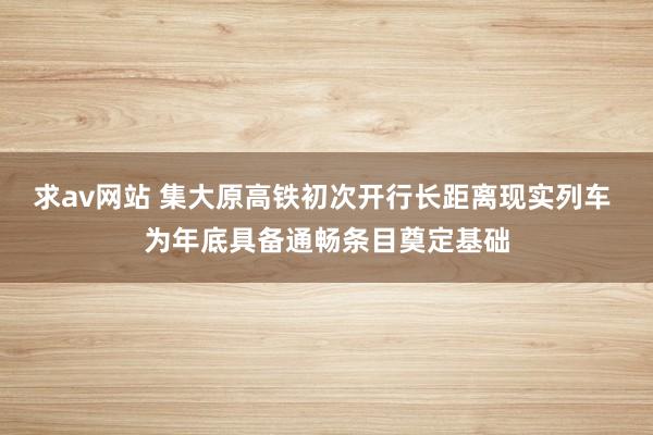 求av网站 集大原高铁初次开行长距离现实列车 为年底具备通畅条目奠定基础