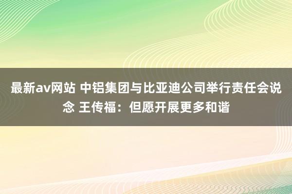 最新av网站 中铝集团与比亚迪公司举行责任会说念 王传福：但愿开展更多和谐