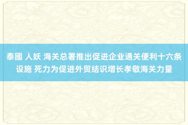 泰國 人妖 海关总署推出促进企业通关便利十六条设施 死力为促进外贸结识增长孝敬海关力量