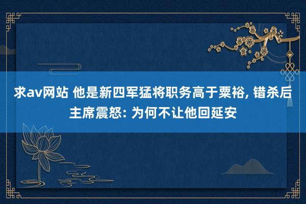 求av网站 他是新四军猛将职务高于粟裕, 错杀后主席震怒: 为何不让他回延安