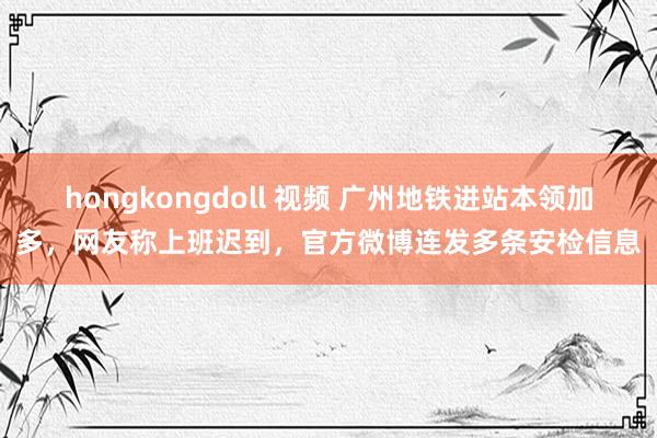 hongkongdoll 视频 广州地铁进站本领加多，网友称上班迟到，官方微博连发多条安检信息