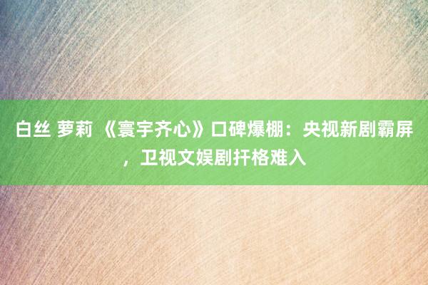 白丝 萝莉 《寰宇齐心》口碑爆棚：央视新剧霸屏，卫视文娱剧扞格难入