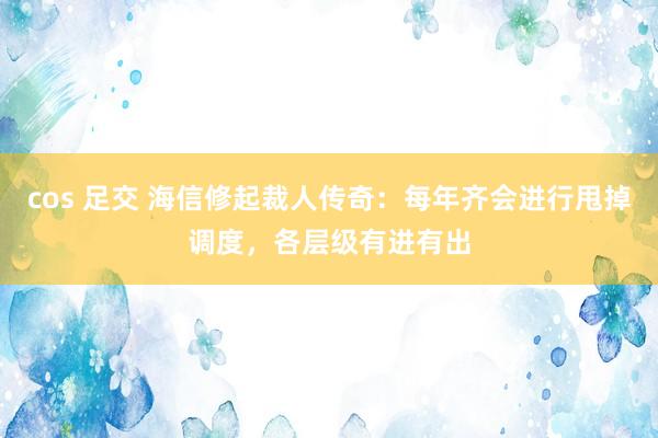 cos 足交 海信修起裁人传奇：每年齐会进行甩掉调度，各层级有进有出