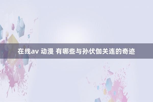 在线av 动漫 有哪些与孙伏伽关连的奇迹