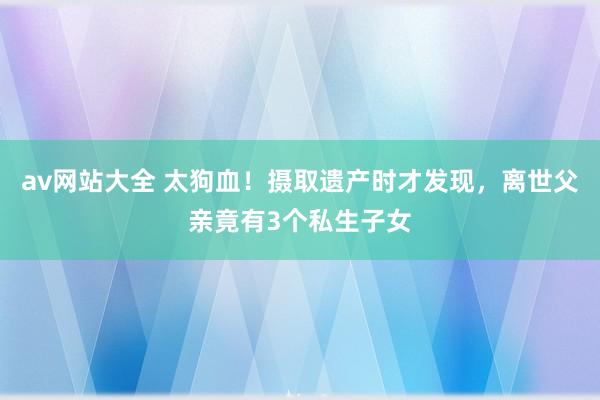 av网站大全 太狗血！摄取遗产时才发现，离世父亲竟有3个私生子女