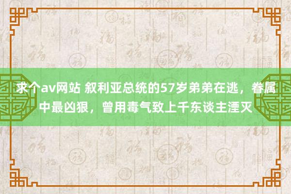 求个av网站 叙利亚总统的57岁弟弟在逃，眷属中最凶狠，曾用毒气致上千东谈主湮灭