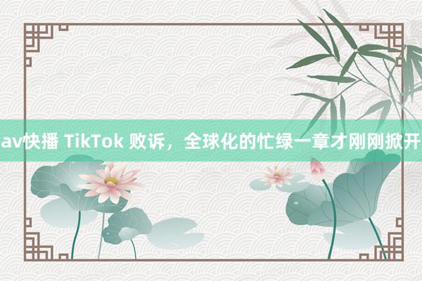 av快播 TikTok 败诉，全球化的忙绿一章才刚刚掀开