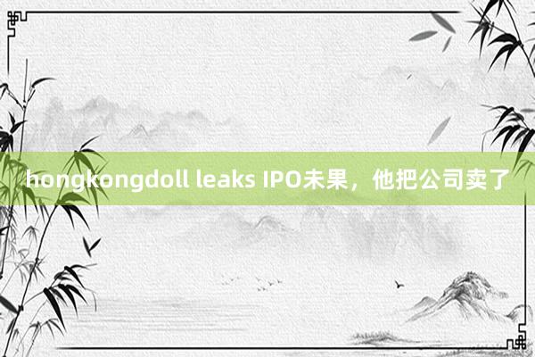 hongkongdoll leaks IPO未果，他把公司卖了