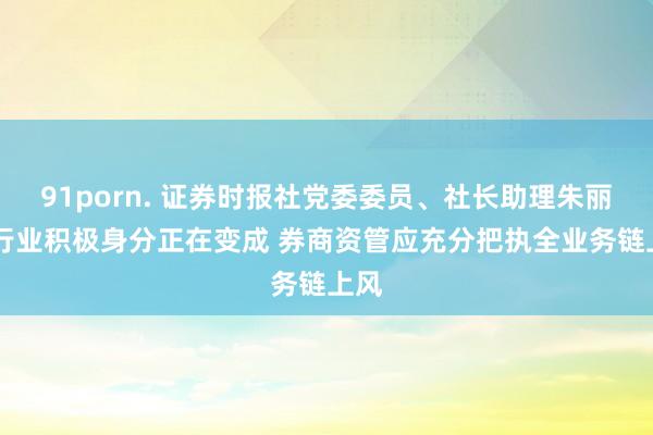 91porn. 证券时报社党委委员、社长助理朱丽： 行业积极身分正在变成 券商资管应充分把执全业务链上风