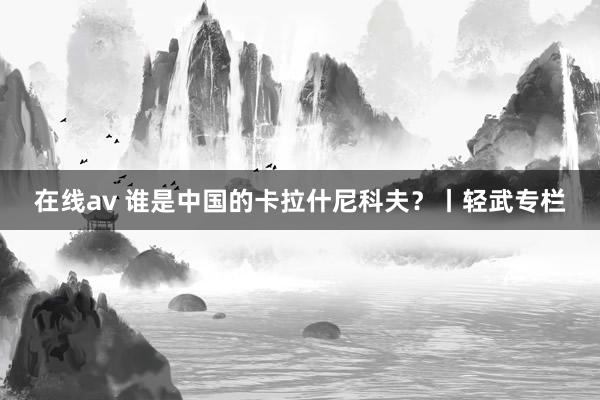 在线av 谁是中国的卡拉什尼科夫？丨轻武专栏