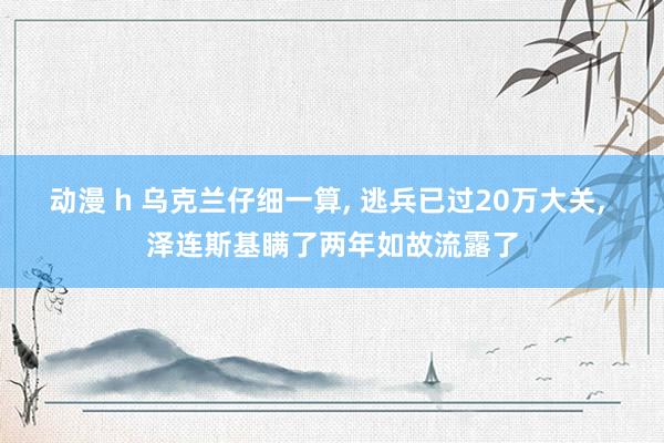 动漫 h 乌克兰仔细一算, 逃兵已过20万大关, 泽连斯基瞒了两年如故流露了