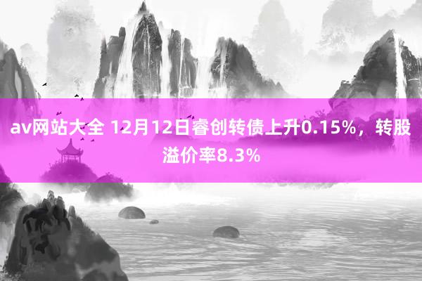 av网站大全 12月12日睿创转债上升0.15%，转股溢价率8.3%