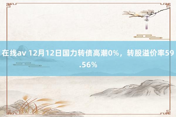 在线av 12月12日国力转债高潮0%，转股溢价率59.56%