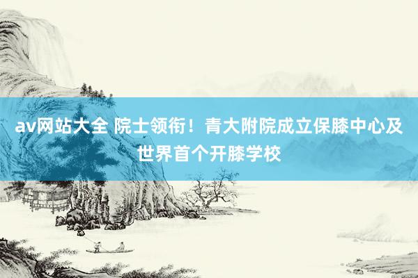 av网站大全 院士领衔！青大附院成立保膝中心及世界首个开膝学校