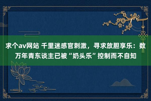 求个av网站 千里迷感官刺激，寻求放胆享乐：数万年青东谈主已被“奶头乐”控制而不自知