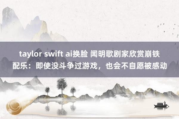 taylor swift ai换脸 闻明歌剧家欣赏崩铁配乐：即使没斗争过游戏，也会不自愿被感动