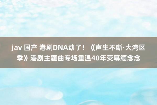 jav 国产 港剧DNA动了！《声生不断·大湾区季》港剧主题曲专场重温40年荧幕缅念念