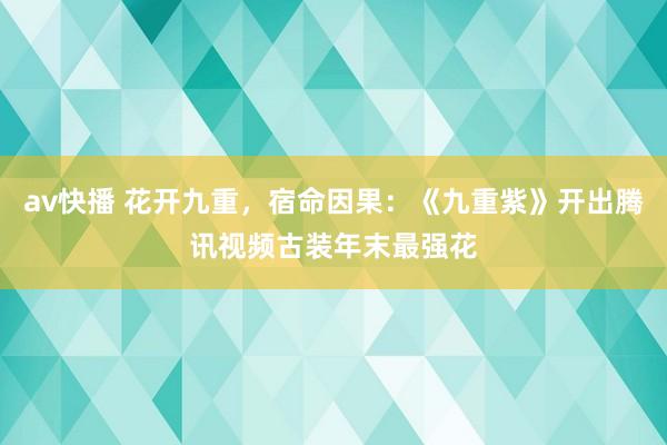 av快播 花开九重，宿命因果：《九重紫》开出腾讯视频古装年末最强花