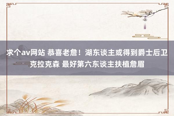 求个av网站 恭喜老詹！湖东谈主或得到爵士后卫克拉克森 最好第六东谈主扶植詹眉