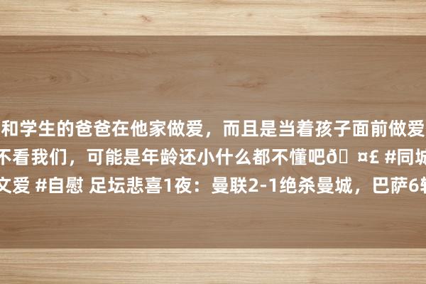 和学生的爸爸在他家做爱，而且是当着孩子面前做爱，太刺激了，孩子完全不看我们，可能是年龄还小什么都不懂吧🤣 #同城 #文爱 #自慰 足坛悲喜1夜：曼联2-1绝杀曼城，巴萨6轮1胜 切尔西7连胜 热刺5-0