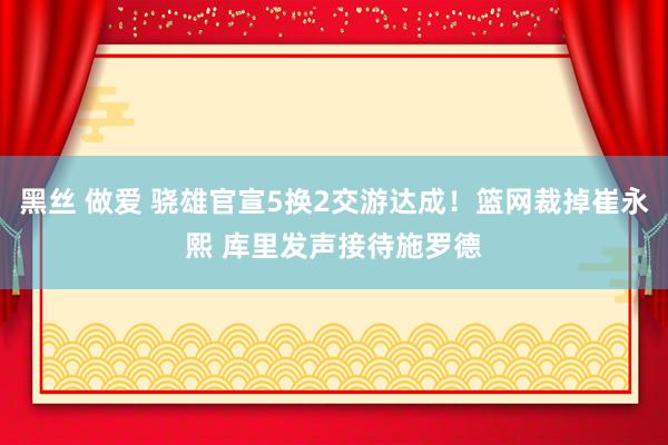 黑丝 做爱 骁雄官宣5换2交游达成！篮网裁掉崔永熙 库里发声接待施罗德