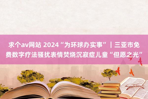 求个av网站 2024“为环球办实事”｜三亚市免费数字疗法骚扰表情焚烧沉寂症儿童“但愿之光”