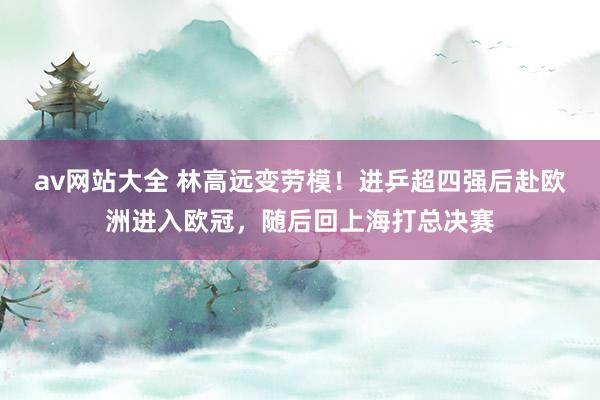 av网站大全 林高远变劳模！进乒超四强后赴欧洲进入欧冠，随后回上海打总决赛