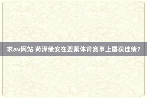 求av网站 菏泽缘安在要紧体育赛事上屡获佳绩？