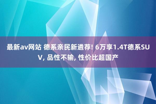 最新av网站 德系亲民新遴荐! 6万享1.4T德系SUV, 品性不输, 性价比超国产