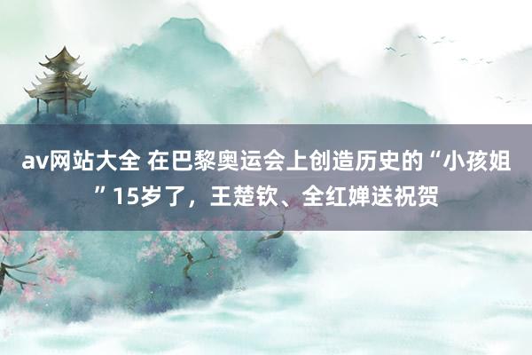 av网站大全 在巴黎奥运会上创造历史的“小孩姐”15岁了，王楚钦、全红婵送祝贺