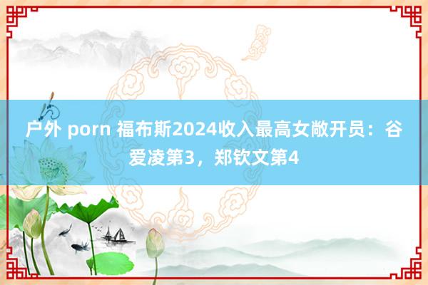 户外 porn 福布斯2024收入最高女敞开员：谷爱凌第3，郑钦文第4