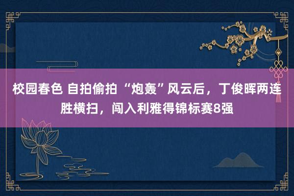 校园春色 自拍偷拍 “炮轰”风云后，丁俊晖两连胜横扫，闯入利雅得锦标赛8强