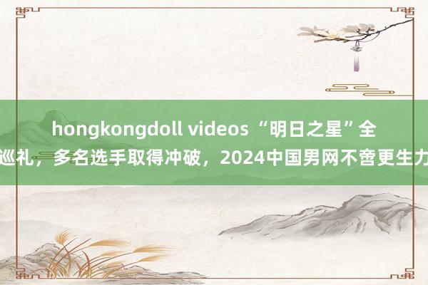 hongkongdoll videos “明日之星”全面巡礼，多名选手取得冲破，2024中国男网不啻更生力量