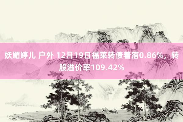 妖媚婷儿 户外 12月19日福莱转债着落0.86%，转股溢价率109.42%