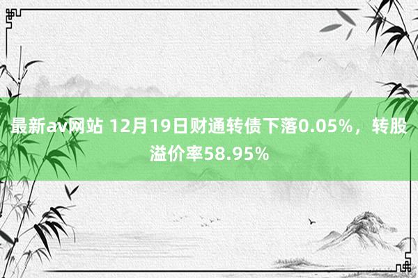 最新av网站 12月19日财通转债下落0.05%，转股溢价率58.95%