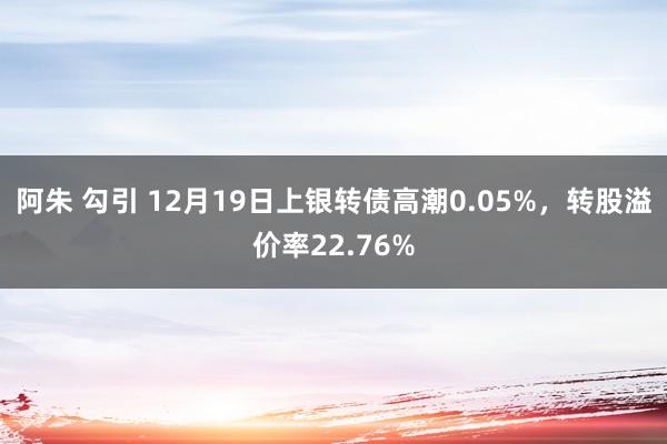 阿朱 勾引 12月19日上银转债高潮0.05%，转股溢价率22.76%