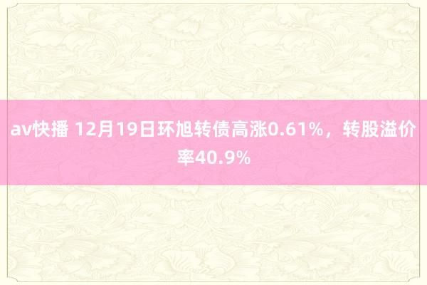 av快播 12月19日环旭转债高涨0.61%，转股溢价率40.9%