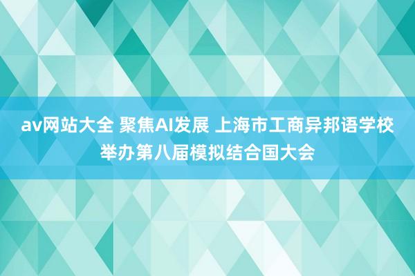 av网站大全 聚焦AI发展 上海市工商异邦语学校举办第八届模拟结合国大会