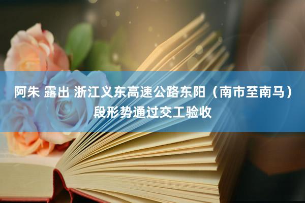 阿朱 露出 浙江义东高速公路东阳（南市至南马）段形势通过交工验收